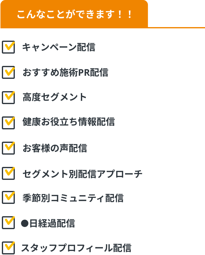 こんなことができます！！キャンペーン配信、健康お役立ち情報配信、季節別コミュニティ配信、季節別コミュニティ配信、お客様の声配信、●日経過配信、高度セグメント、セグメント別配信アプローチ、スタッフプロフィール配信